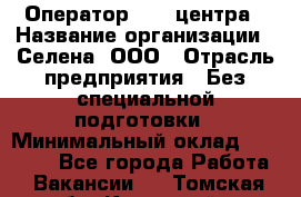 Оператор Call-центра › Название организации ­ Селена, ООО › Отрасль предприятия ­ Без специальной подготовки › Минимальный оклад ­ 15 000 - Все города Работа » Вакансии   . Томская обл.,Кедровый г.